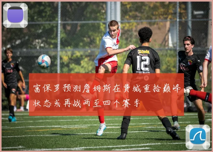 富保罗预测詹姆斯在费城重拾巅峰状态或再战两至四个赛季