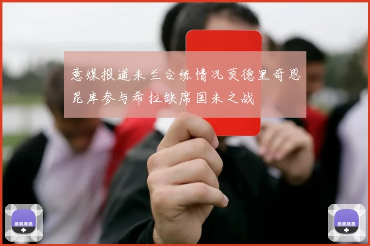 意媒报道米兰合练情况莫德里奇恩昆库参与希拉缺席国米之战