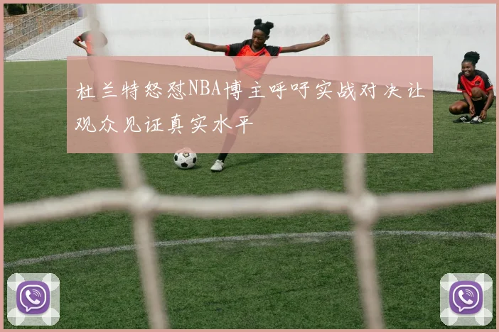 杜兰特怒怼NBA博主呼吁实战对决让观众见证真实水平