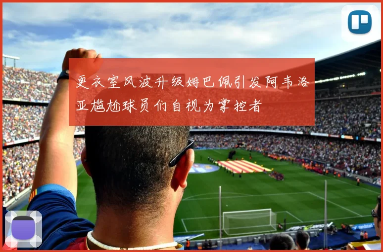 更衣室风波升级姆巴佩引发阿韦洛亚尴尬球员们自视为掌控者