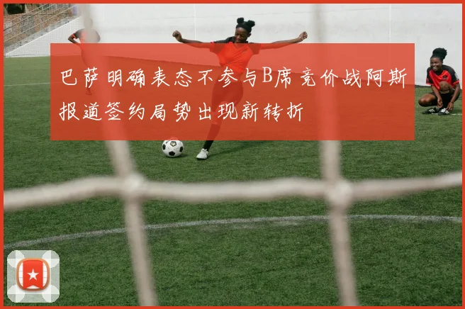 巴萨明确表态不参与B席竞价战阿斯报道签约局势出现新转折
