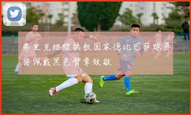 弗里克继续执教国家德比巴萨球员将佩戴黑色臂章致敬