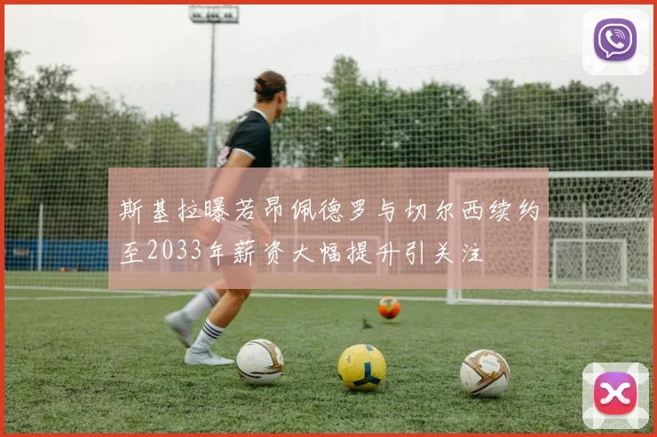 斯基拉曝若昂佩德罗与切尔西续约至2033年薪资大幅提升引关注