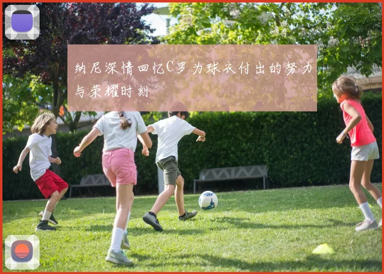 纳尼深情回忆C罗为球衣付出的努力与荣耀时刻