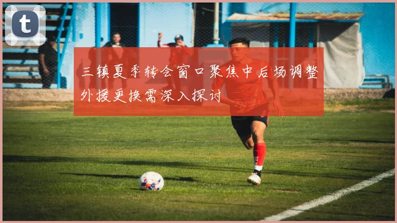 三镇夏季转会窗口聚焦中后场调整外援更换需深入探讨