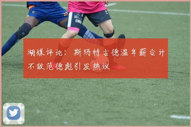 湖媒评论：斯玛特古德温年薪合计不敌范德彪引发热议