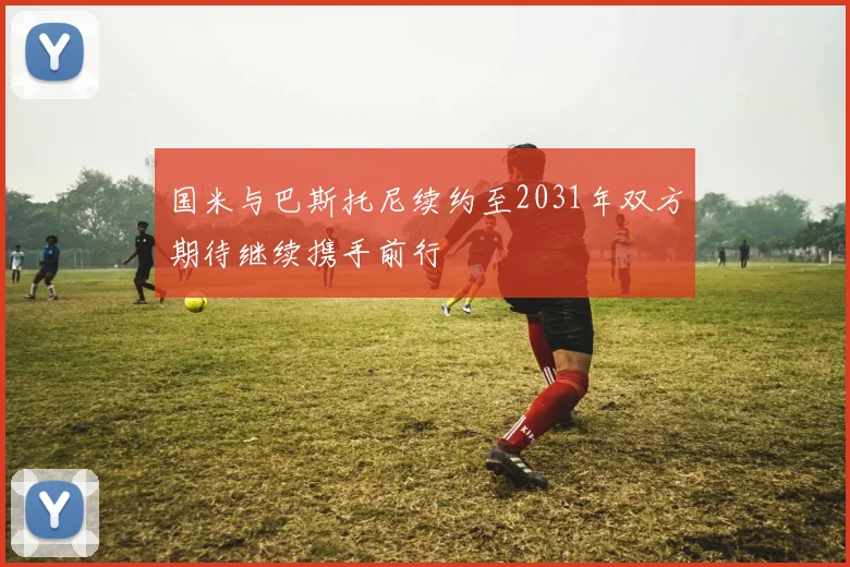 国米与巴斯托尼续约至2031年双方期待继续携手前行