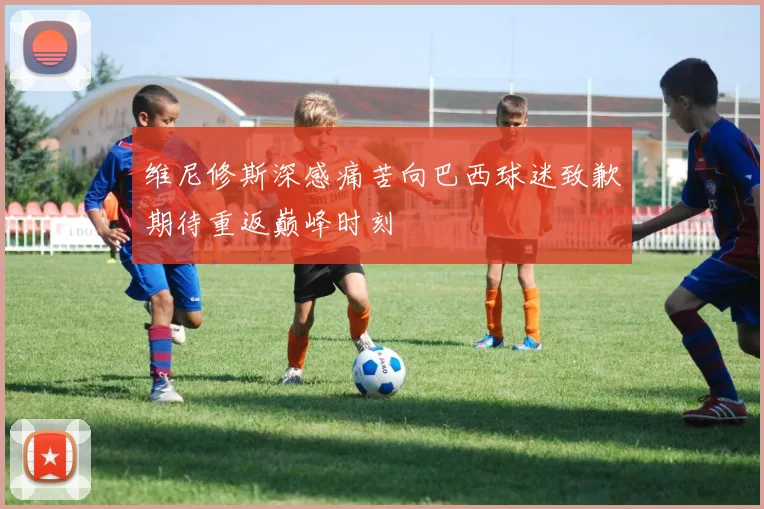 维尼修斯深感痛苦向巴西球迷致歉期待重返巅峰时刻