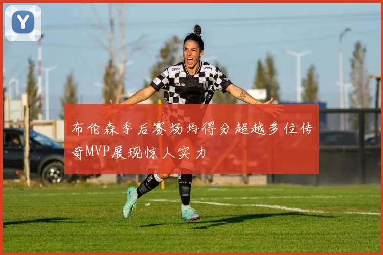 布伦森季后赛场均得分超越多位传奇MVP展现惊人实力