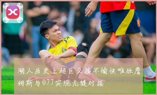 湖人历史上超巨交接不愉快唯独詹姆斯与077实现无缝对接