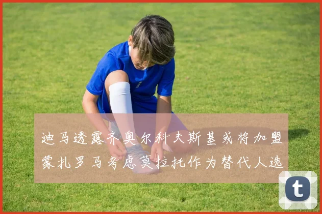 迪马透露齐奥尔科夫斯基或将加盟蒙扎罗马考虑莫拉托作为替代人选
