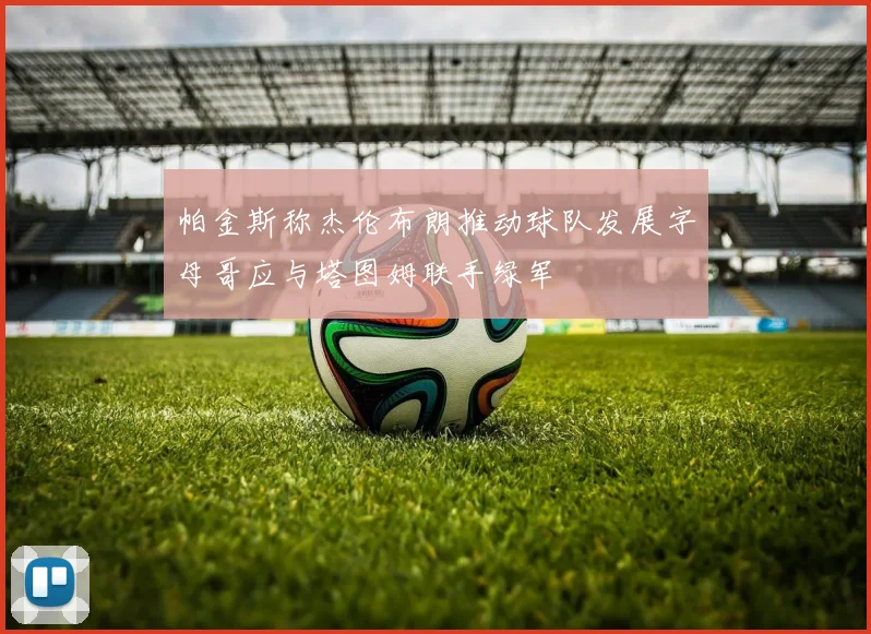 帕金斯称杰伦布朗推动球队发展字母哥应与塔图姆联手绿军