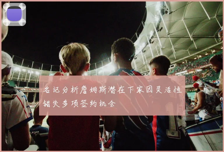 名记分析詹姆斯潜在下家因灵活性错失多项签约机会