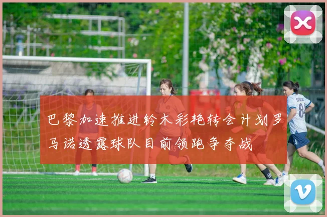 巴黎加速推进铃木彩艳转会计划罗马诺透露球队目前领跑争夺战