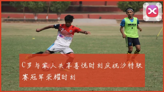 C罗与家人共享喜悦时刻庆祝沙特联赛冠军荣耀时刻
