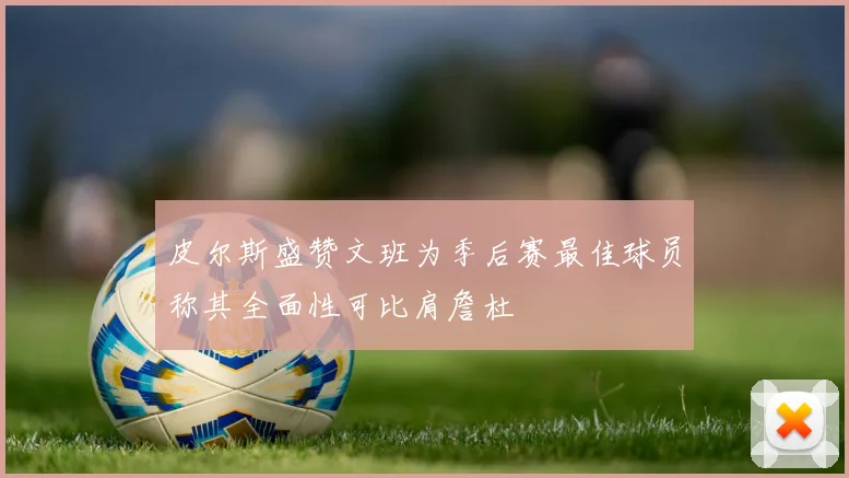 皮尔斯盛赞文班为季后赛最佳球员称其全面性可比肩詹杜