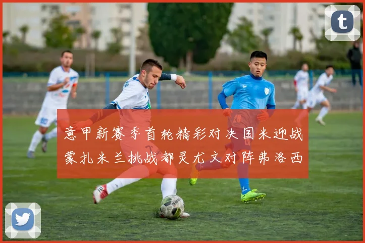 意甲新赛季首轮精彩对决国米迎战蒙扎米兰挑战都灵尤文对阵弗洛西诺内