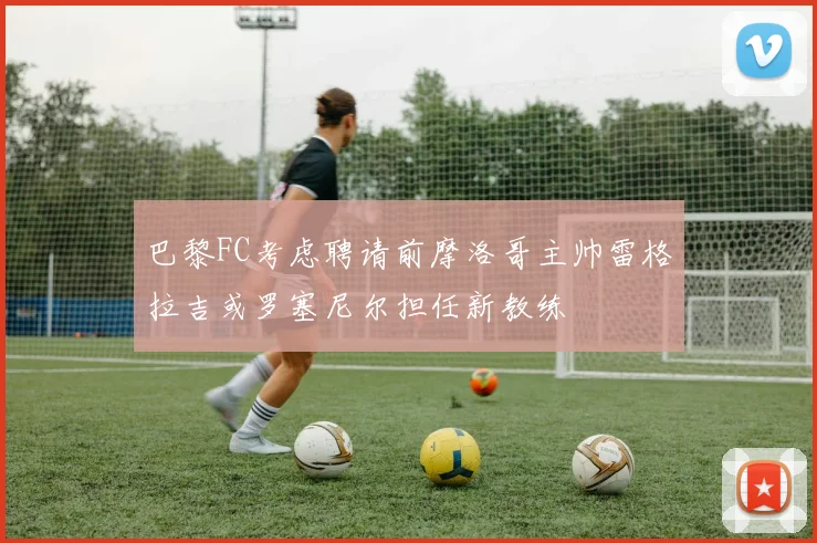 巴黎FC考虑聘请前摩洛哥主帅雷格拉吉或罗塞尼尔担任新教练