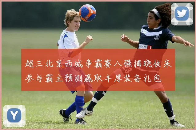 超三北京西城争霸赛八强揭晓快来参与霸主预测赢取丰厚装备礼包