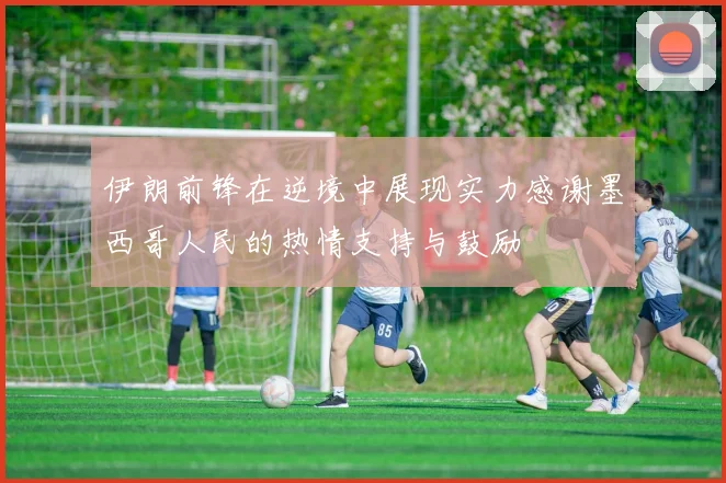 伊朗前锋在逆境中展现实力感谢墨西哥人民的热情支持与鼓励