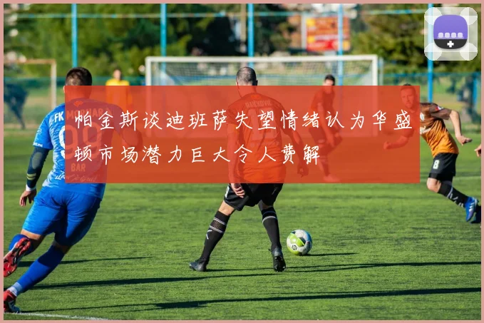 帕金斯谈迪班萨失望情绪认为华盛顿市场潜力巨大令人费解
