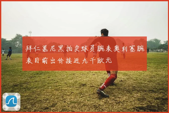 拜仁慕尼黑拍卖球员腕表奥利塞腕表目前出价接近九千欧元