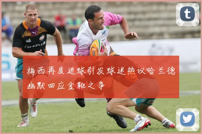 梅西再度进球引发球迷热议哈兰德幽默回应金靴之争
