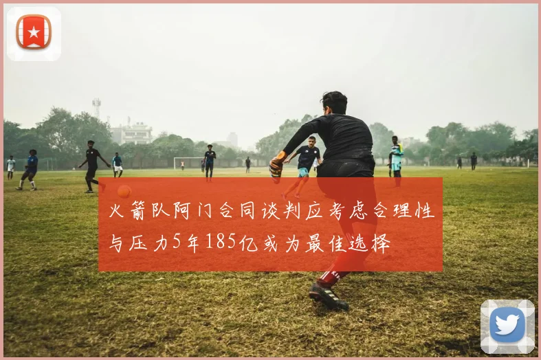 火箭队阿门合同谈判应考虑合理性与压力5年185亿或为最佳选择