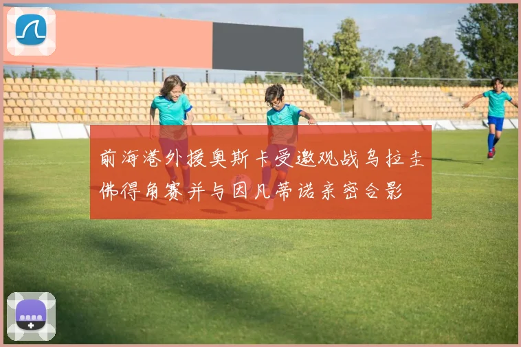 前海港外援奥斯卡受邀观战乌拉圭佛得角赛并与因凡蒂诺亲密合影