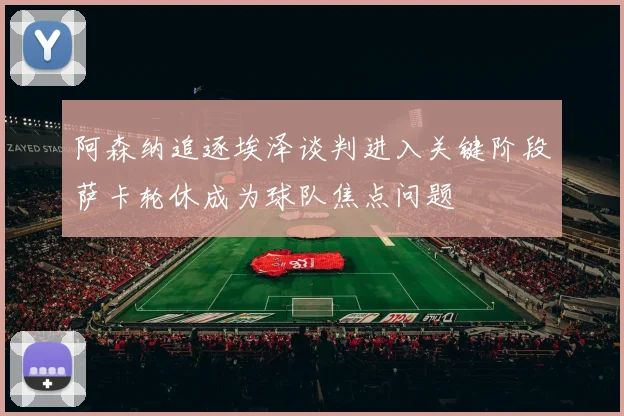 阿森纳追逐埃泽谈判进入关键阶段萨卡轮休成为球队焦点问题