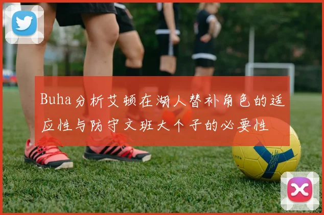 Buha分析艾顿在湖人替补角色的适应性与防守文班大个子的必要性