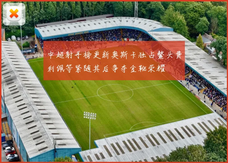 中超射手榜更新奥斯卡独占鳌头费利佩等紧随其后争夺金靴荣耀